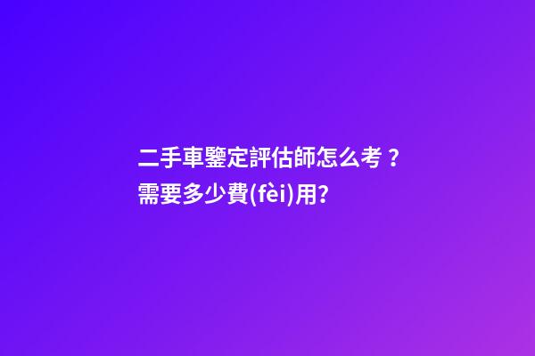 二手車鑒定評估師怎么考？需要多少費(fèi)用？